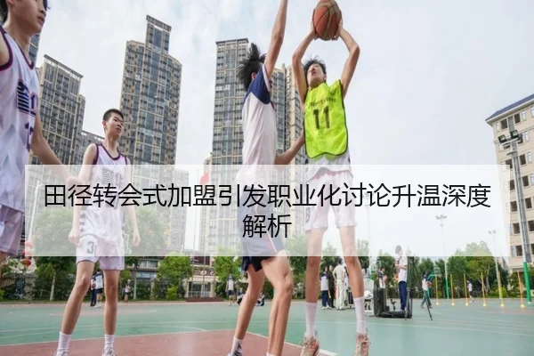 田径转会式加盟引发职业化讨论升温深度解析